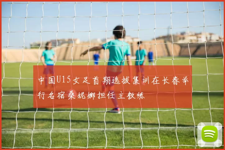 中国U15女足首期选拔集训在长春举行名宿桑妮娜担任主教练