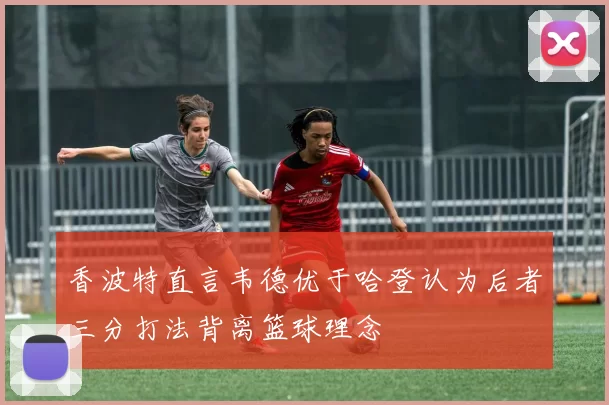 香波特直言韦德优于哈登认为后者三分打法背离篮球理念