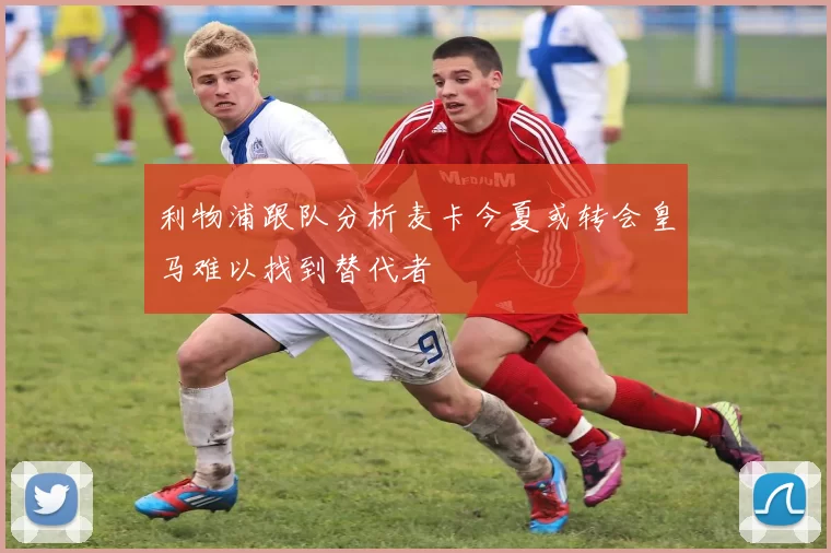 利物浦跟队分析麦卡今夏或转会皇马难以找到替代者