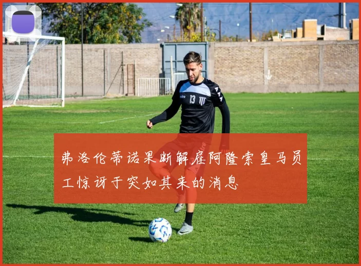 弗洛伦蒂诺果断解雇阿隆索皇马员工惊讶于突如其来的消息