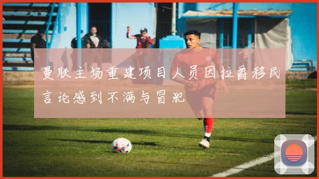 曼联主场重建项目人员因拉爵移民言论感到不满与冒犯
