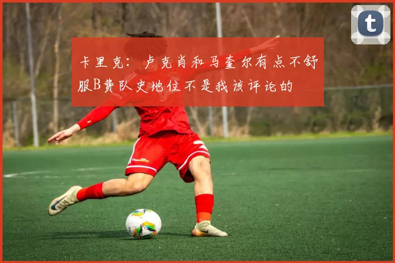 卡里克：卢克肖和马奎尔有点不舒服B费队史地位不是我该评论的