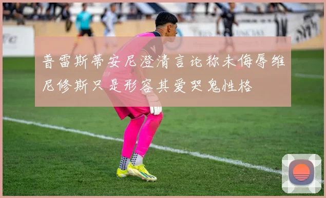 普雷斯蒂安尼澄清言论称未侮辱维尼修斯只是形容其爱哭鬼性格