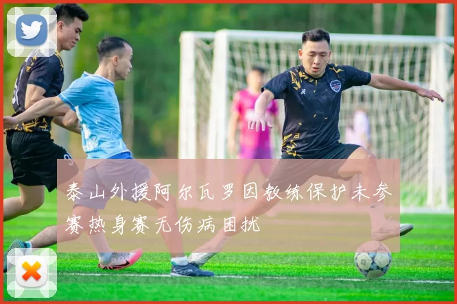 泰山外援阿尔瓦罗因教练保护未参赛热身赛无伤病困扰