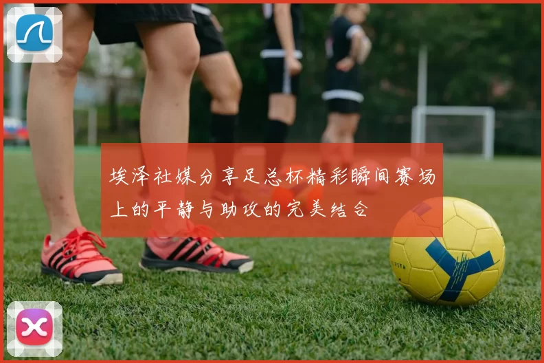 埃泽社媒分享足总杯精彩瞬间赛场上的平静与助攻的完美结合