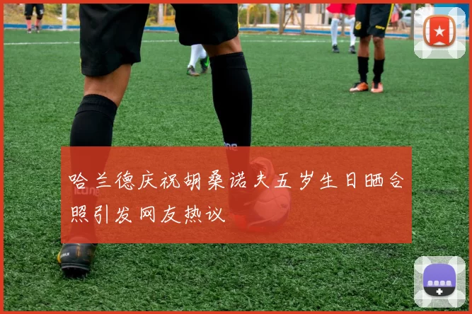 哈兰德庆祝胡桑诺夫五岁生日晒合照引发网友热议