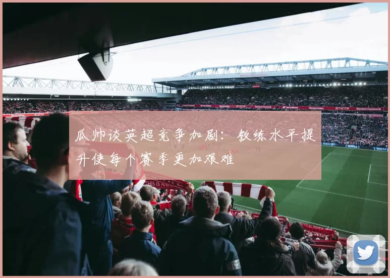 瓜帅谈英超竞争加剧：教练水平提升使每个赛季更加艰难