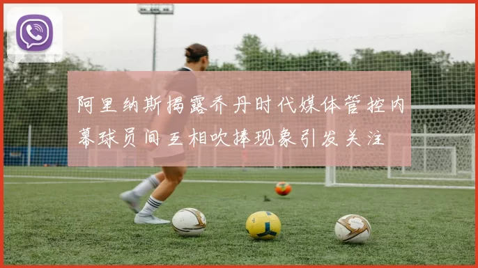 阿里纳斯揭露乔丹时代媒体管控内幕球员间互相吹捧现象引发关注