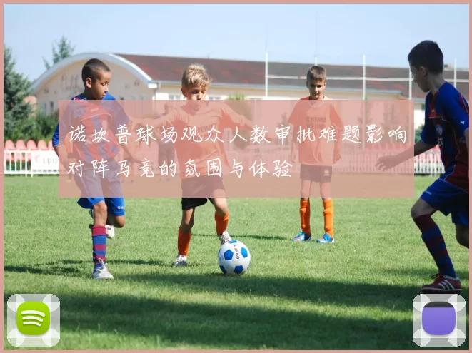 诺坎普球场观众人数审批难题影响对阵马竞的氛围与体验