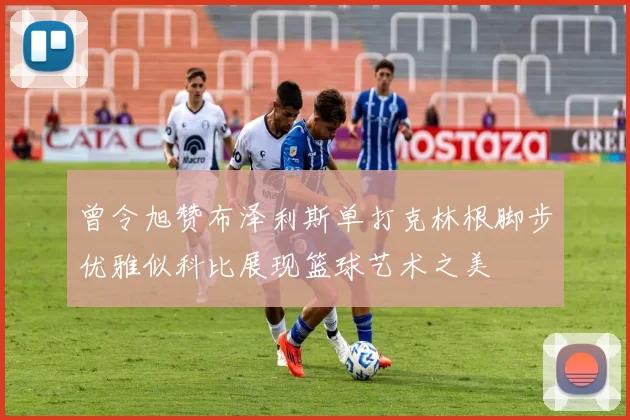曾令旭赞布泽利斯单打克林根脚步优雅似科比展现篮球艺术之美