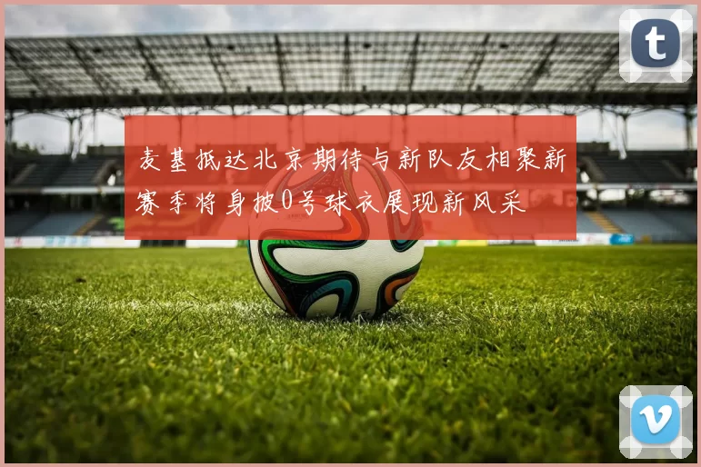 麦基抵达北京期待与新队友相聚新赛季将身披0号球衣展现新风采