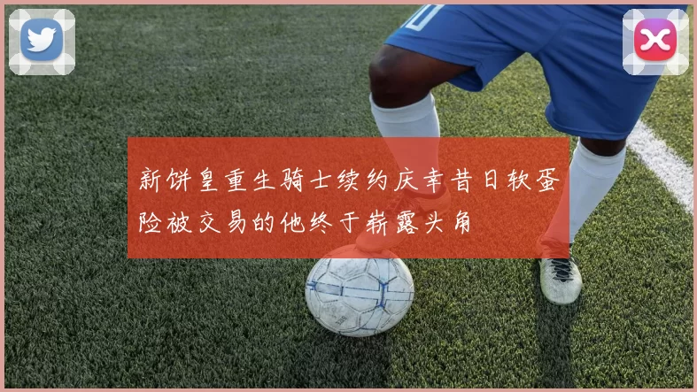 新饼皇重生骑士续约庆幸昔日软蛋险被交易的他终于崭露头角