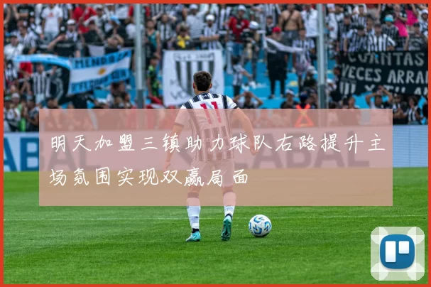 明天加盟三镇助力球队右路提升主场氛围实现双赢局面