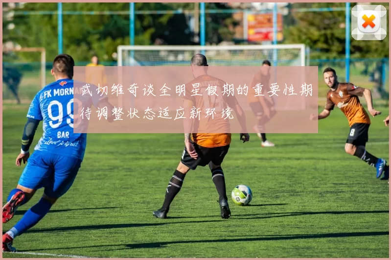武切维奇谈全明星假期的重要性期待调整状态适应新环境
