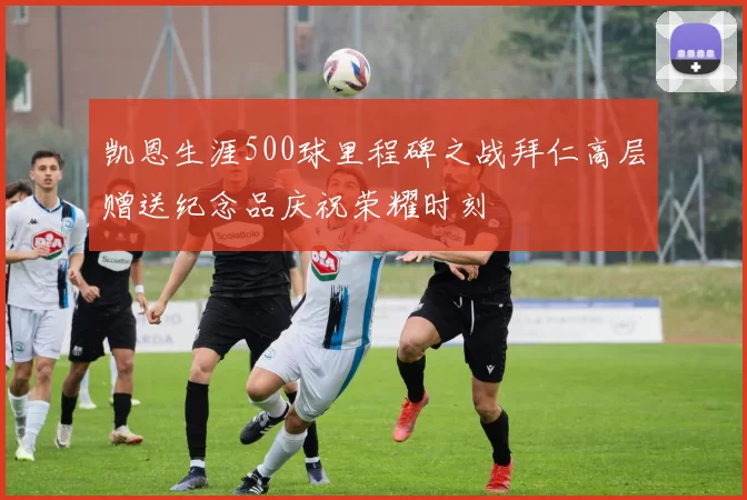 凯恩生涯500球里程碑之战拜仁高层赠送纪念品庆祝荣耀时刻