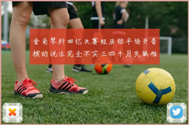 舍甫琴科回忆决赛经历称半场开香槟的说法完全不实三四个月失眠难以释怀