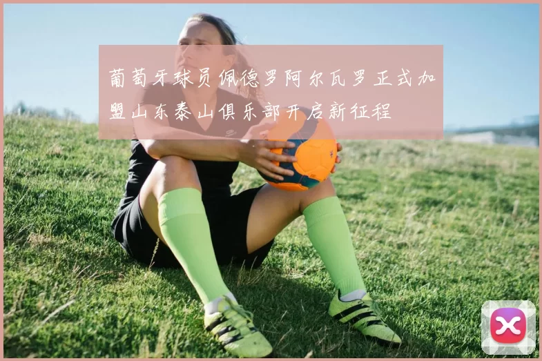 葡萄牙球员佩德罗阿尔瓦罗正式加盟山东泰山俱乐部开启新征程