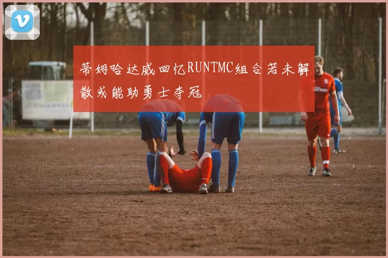 蒂姆哈达威回忆RUNTMC组合若未解散或能助勇士夺冠