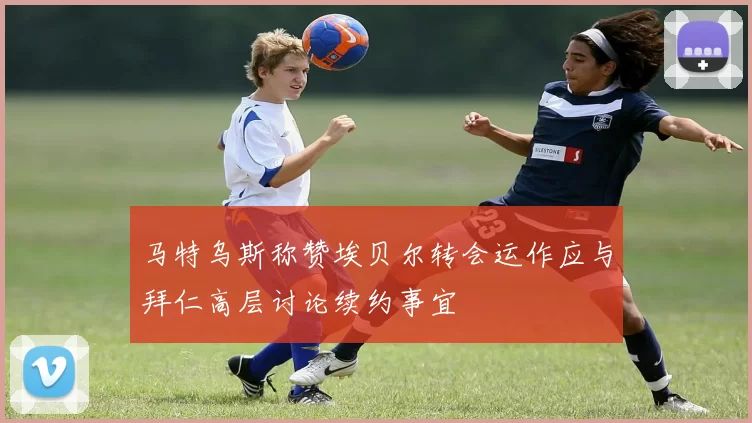 马特乌斯称赞埃贝尔转会运作应与拜仁高层讨论续约事宜