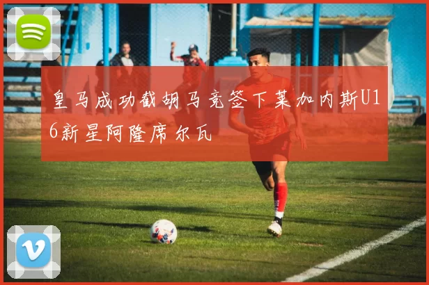 皇马成功截胡马竞签下莱加内斯U16新星阿隆席尔瓦