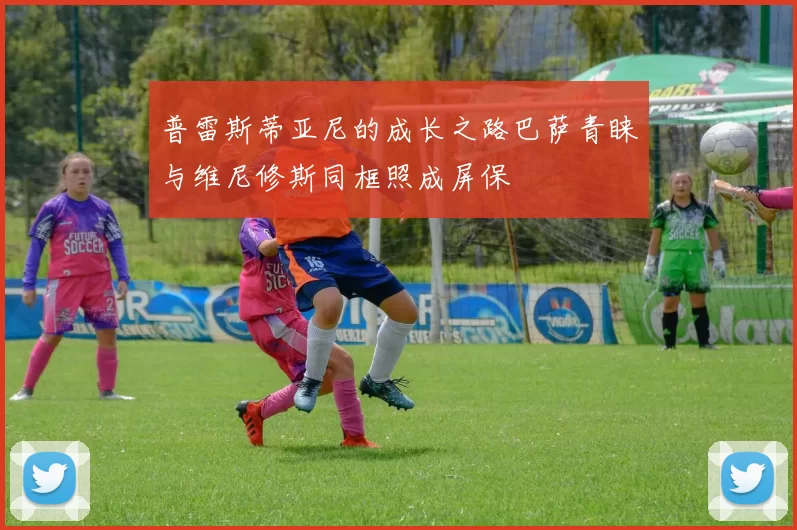 普雷斯蒂亚尼的成长之路巴萨青睐与维尼修斯同框照成屏保