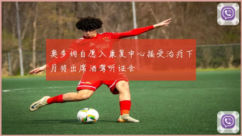 奥多姆自愿入康复中心接受治疗下月将出席酒驾听证会
